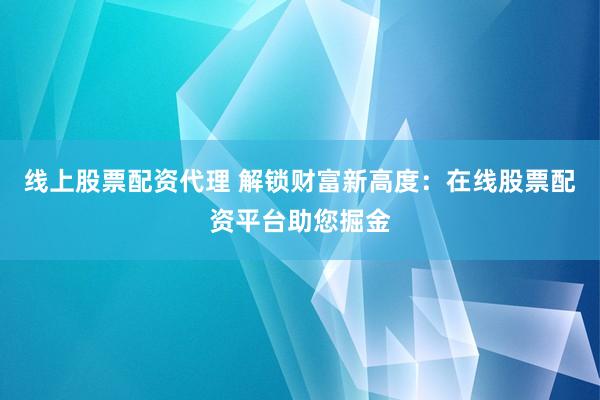 线上股票配资代理 解锁财富新高度：在线股票配资平台助您掘金