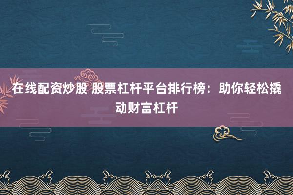 在线配资炒股 股票杠杆平台排行榜：助你轻松撬动财富杠杆