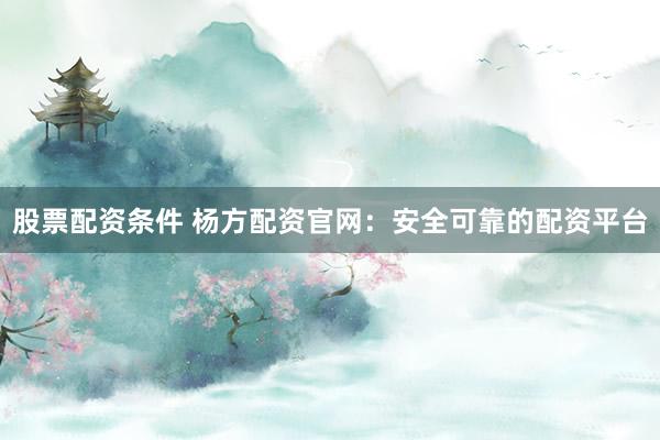 股票配资条件 杨方配资官网：安全可靠的配资平台