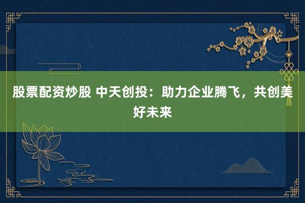 股票配资炒股 中天创投：助力企业腾飞，共创美好未来