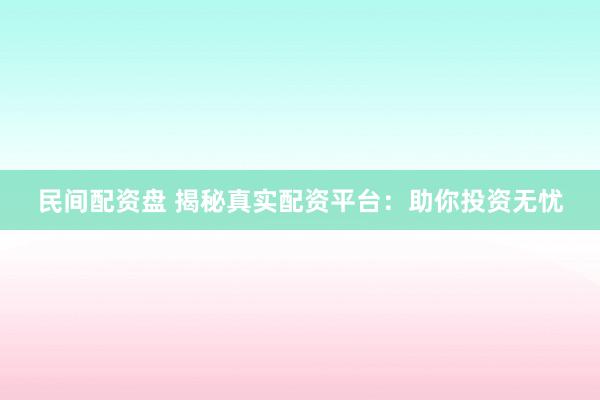 民间配资盘 揭秘真实配资平台：助你投资无忧
