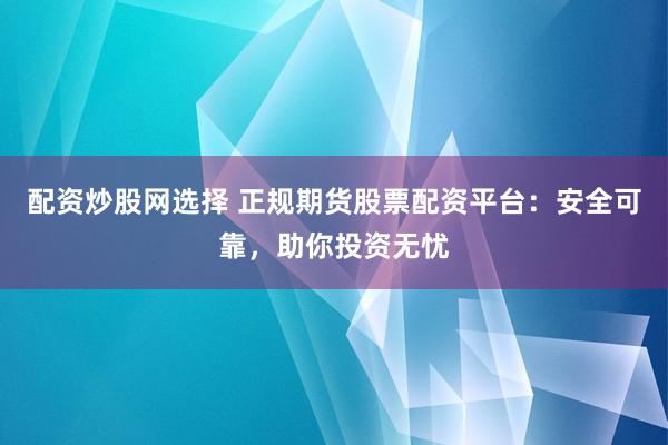 配资炒股网选择 正规期货股票配资平台：安全可靠，助你投资无忧