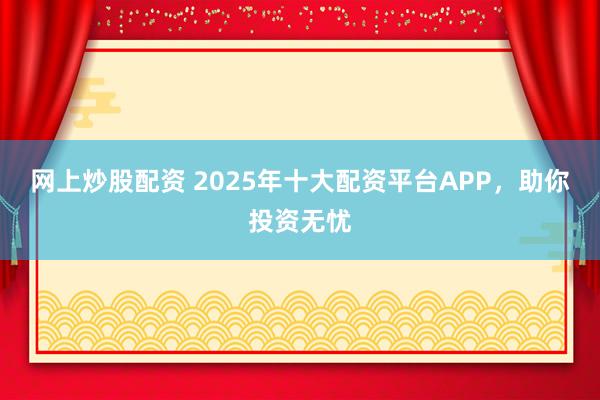 网上炒股配资 2025年十大配资平台APP,助你投资无忧
