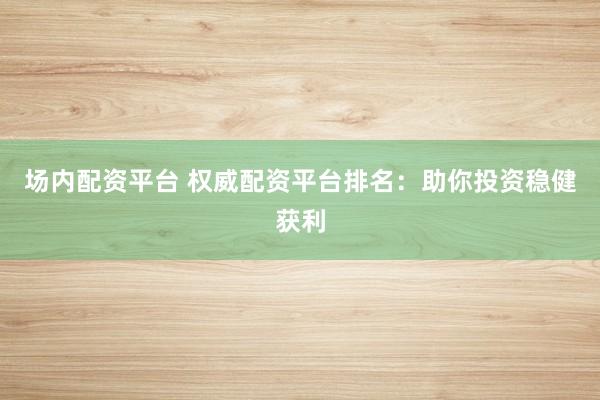 场内配资平台 权威配资平台排名：助你投资稳健获利