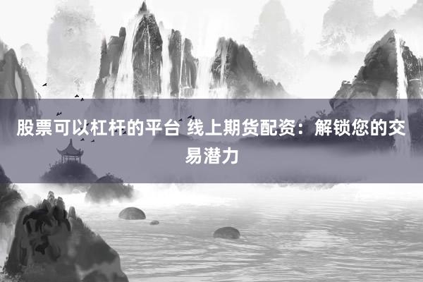 股票可以杠杆的平台 线上期货配资：解锁您的交易潜力