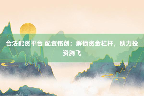 合法配资平台 配资铭创：解锁资金杠杆，助力投资腾飞