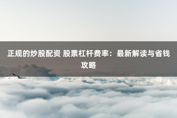 正规的炒股配资 股票杠杆费率：最新解读与省钱攻略