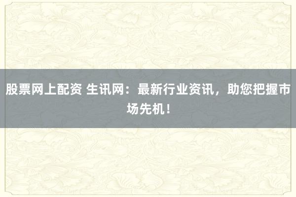 股票网上配资 生讯网:最新行业资讯,助您把握市场先机!