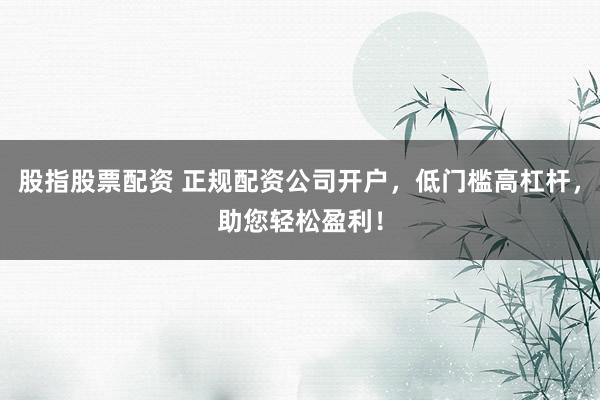 股指股票配资 正规配资公司开户，低门槛高杠杆，助您轻松盈利！