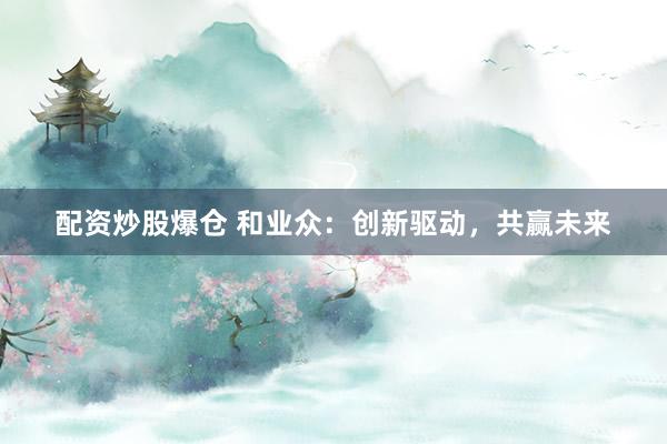 配资炒股爆仓 和业众：创新驱动，共赢未来