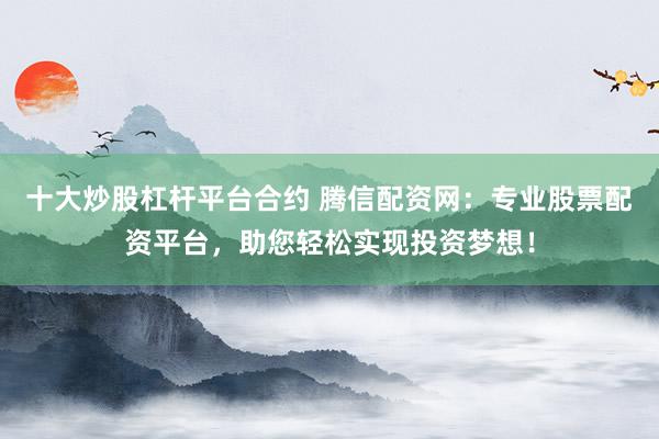 十大炒股杠杆平台合约 腾信配资网：专业股票配资平台，助您轻松实现投资梦想！
