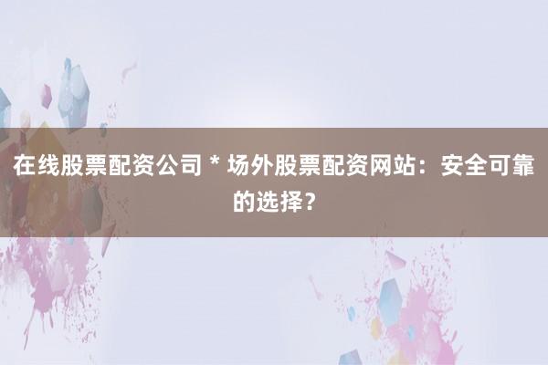 在线股票配资公司 * 场外股票配资网站:安全可靠的选择?