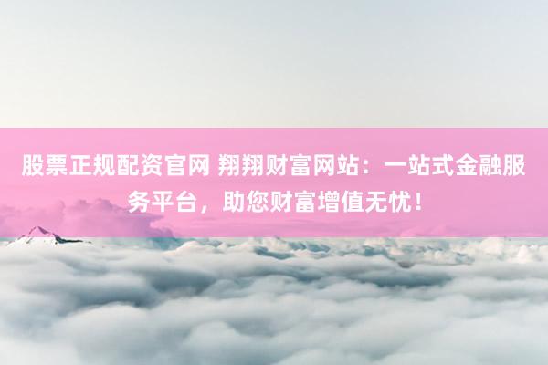 股票正规配资官网 翔翔财富网站：一站式金融服务平台，助您财富增值无忧！