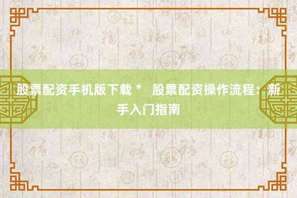 股票配资手机版下载 *   股票配资操作流程：新手入门指南