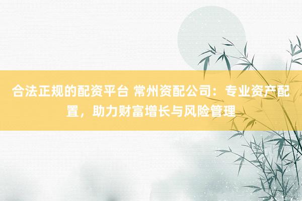 合法正规的配资平台 常州资配公司：专业资产配置，助力财富增长与风险管理