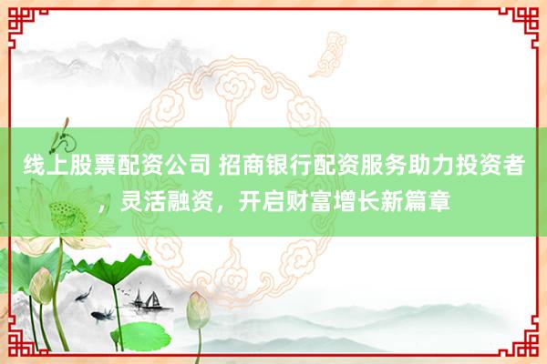 线上股票配资公司 招商银行配资服务助力投资者，灵活融资，开启财富增长新篇章
