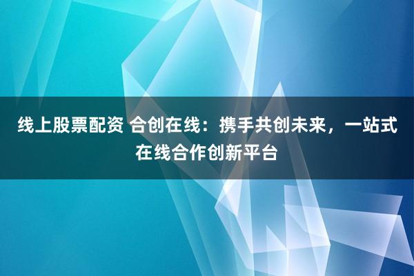 线上股票配资 合创在线：携手共创未来，一站式在线合作创新平台