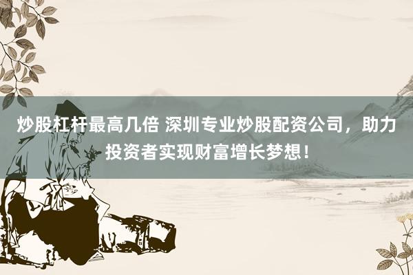 炒股杠杆最高几倍 深圳专业炒股配资公司,助力投资者实现财富增长梦想!