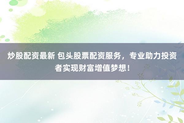 炒股配资最新 包头股票配资服务，专业助力投资者实现财富增值梦想！