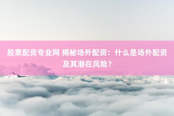 股票配资专业网 揭秘场外配资：什么是场外配资及其潜在风险？