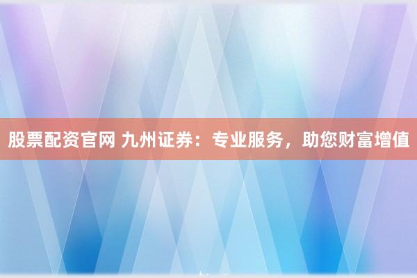 股票配资官网 九州证券:专业服务,助您财富增值