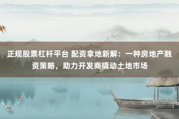 正规股票杠杆平台 配资拿地新解：一种房地产融资策略，助力开发商撬动土地市场