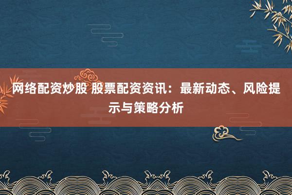 网络配资炒股 股票配资资讯：最新动态、风险提示与策略分析