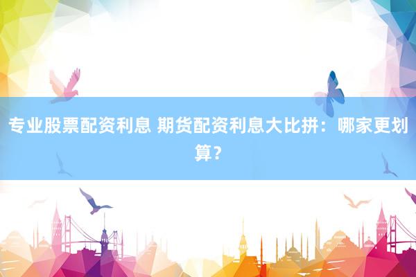 专业股票配资利息 期货配资利息大比拼：哪家更划算？
