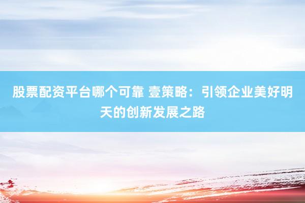 股票配资平台哪个可靠 壹策略：引领企业美好明天的创新发展之路