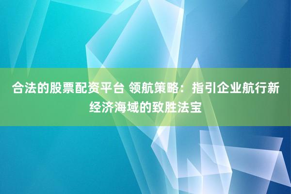 合法的股票配资平台 领航策略：指引企业航行新经济海域的致胜法宝