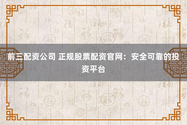前三配资公司 正规股票配资官网：安全可靠的投资平台