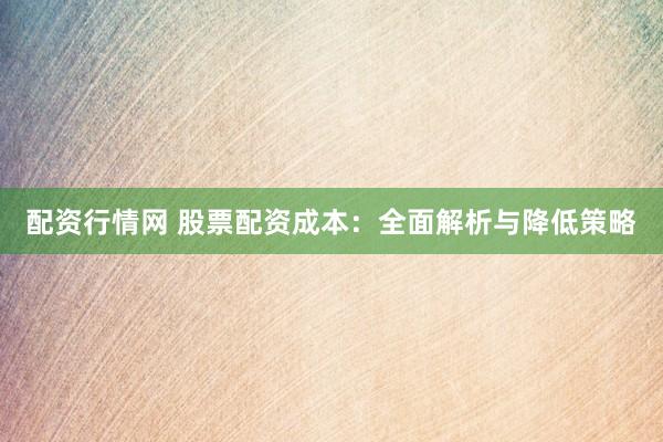 配资行情网 股票配资成本：全面解析与降低策略