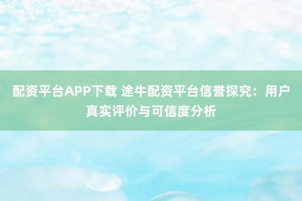 配资平台APP下载 途牛配资平台信誉探究：用户真实评价与可信度分析
