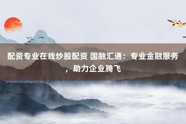 配资专业在线炒股配资 国融汇通：专业金融服务，助力企业腾飞