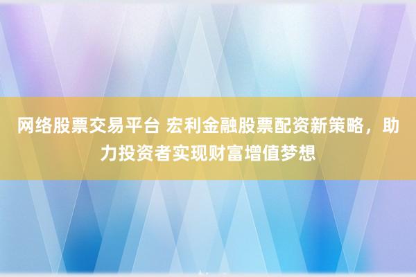 网络股票交易平台 宏利金融股票配资新策略，助力投资者实现财富增值梦想