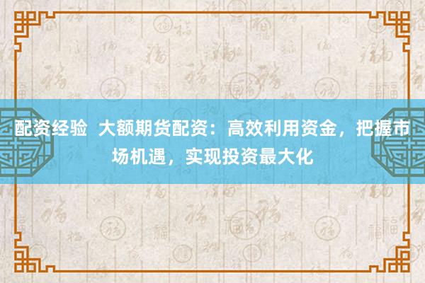 配资经验  大额期货配资：高效利用资金，把握市场机遇，实现投资最大化