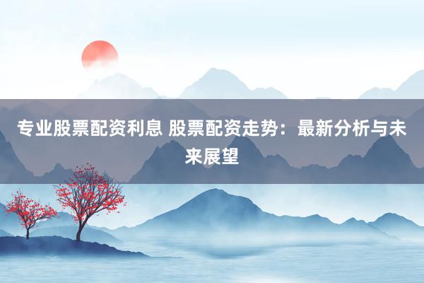 专业股票配资利息 股票配资走势：最新分析与未来展望
