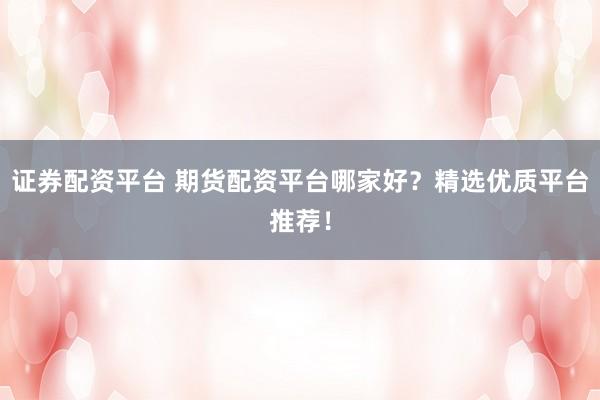 证券配资平台 期货配资平台哪家好？精选优质平台推荐！