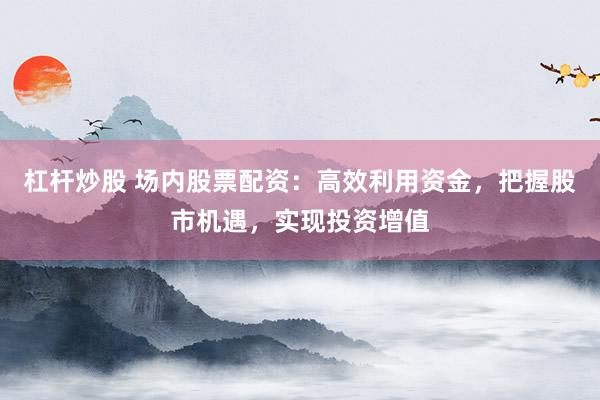 杠杆炒股 场内股票配资：高效利用资金，把握股市机遇，实现投资增值