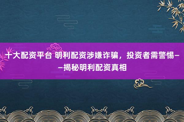 十大配资平台 明利配资涉嫌诈骗，投资者需警惕——揭秘明利配资真相