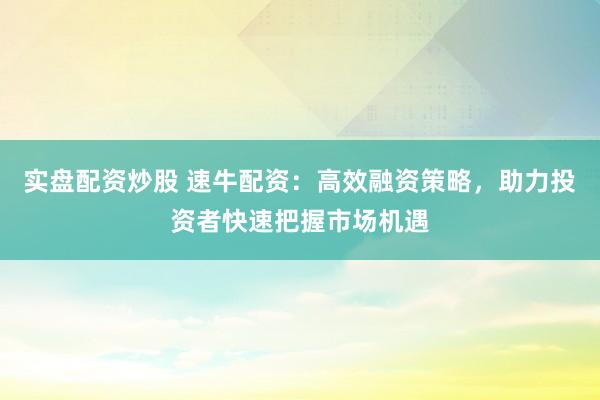 实盘配资炒股 速牛配资：高效融资策略，助力投资者快速把握市场机遇