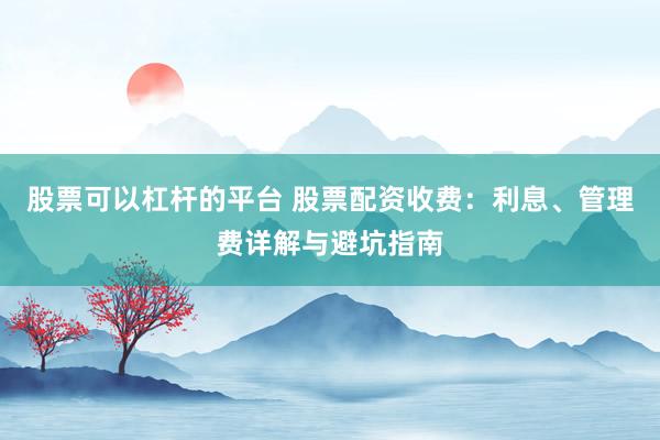 股票可以杠杆的平台 股票配资收费：利息、管理费详解与避坑指南