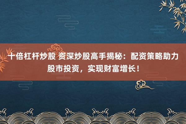 十倍杠杆炒股 资深炒股高手揭秘：配资策略助力股市投资，实现财富增长！