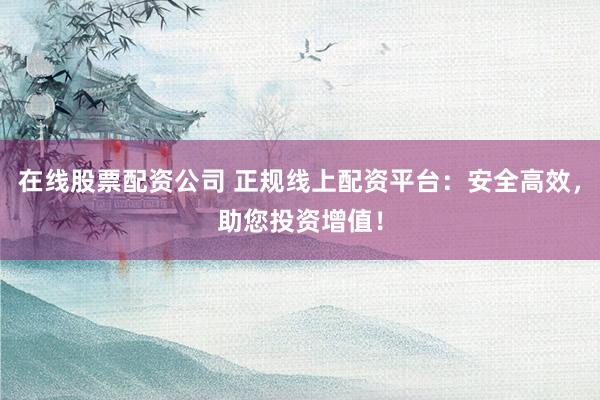 在线股票配资公司 正规线上配资平台：安全高效，助您投资增值！
