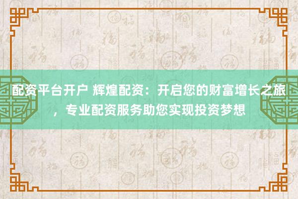 配资平台开户 辉煌配资：开启您的财富增长之旅，专业配资服务助您实现投资梦想