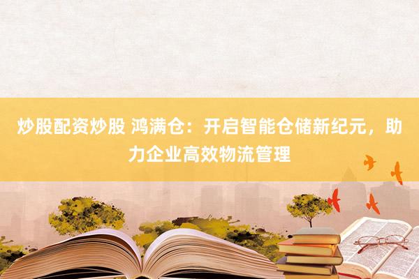 炒股配资炒股 鸿满仓：开启智能仓储新纪元，助力企业高效物流管理