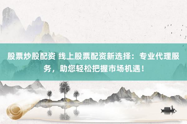 股票炒股配资 线上股票配资新选择：专业代理服务，助您轻松把握市场机遇！