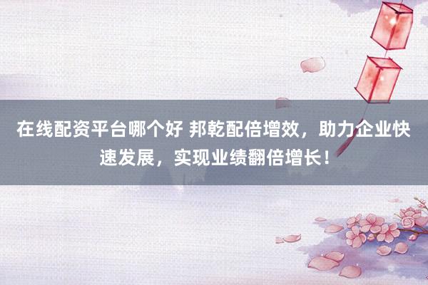 在线配资平台哪个好 邦乾配倍增效，助力企业快速发展，实现业绩翻倍增长！