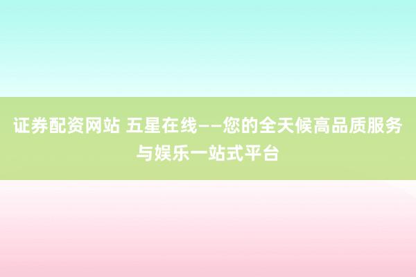 证券配资网站 五星在线——您的全天候高品质服务与娱乐一站式平台