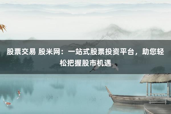 股票交易 股米网：一站式股票投资平台，助您轻松把握股市机遇